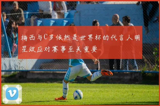梅西与C罗依然是世界杯的代言人明星效应对赛事至关重要