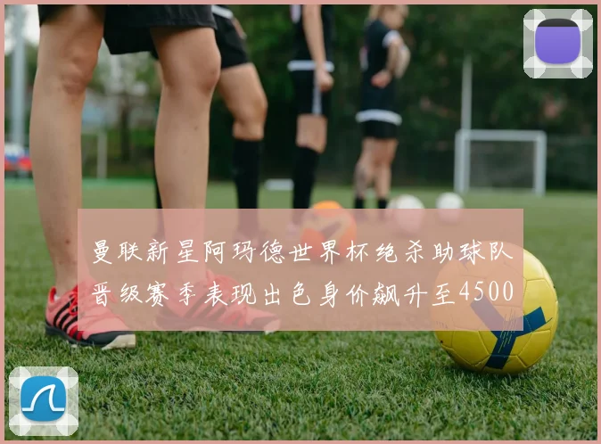 曼联新星阿玛德世界杯绝杀助球队晋级赛季表现出色身价飙升至4500万欧