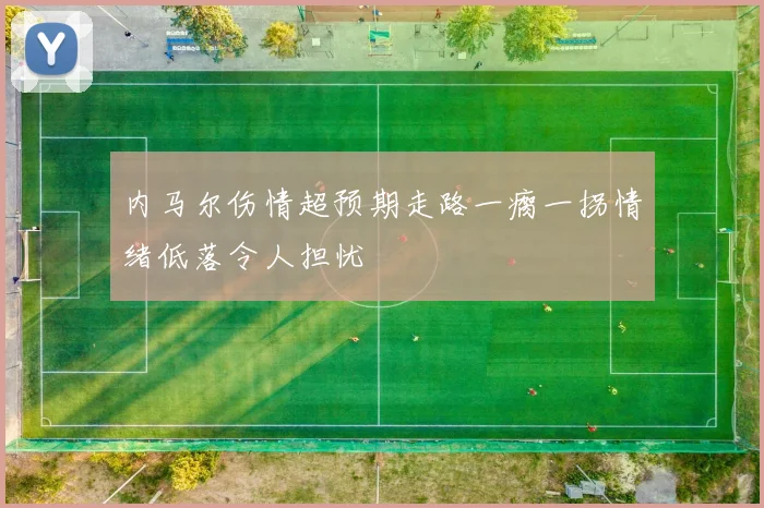 内马尔伤情超预期走路一瘸一拐情绪低落令人担忧