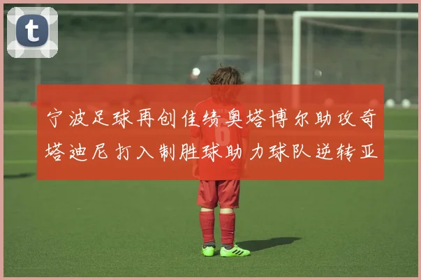 宁波足球再创佳绩奥塔博尔助攻奇塔迪尼打入制胜球助力球队逆转亚泰