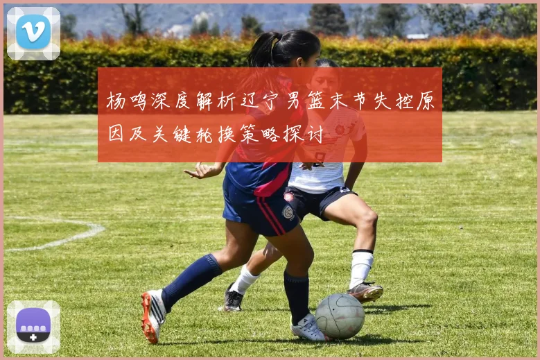 杨鸣深度解析辽宁男篮末节失控原因及关键轮换策略探讨