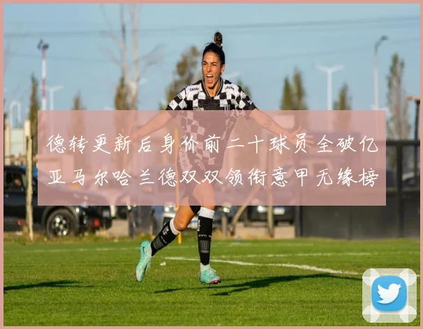 德转更新后身价前二十球员全破亿亚马尔哈兰德双双领衔意甲无缘榜单
