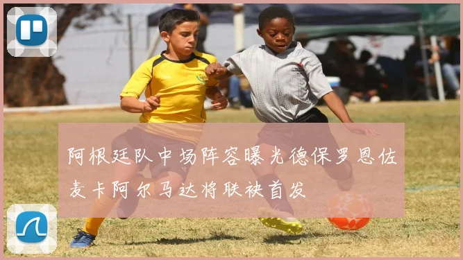 阿根廷队中场阵容曝光德保罗恩佐麦卡阿尔马达将联袂首发