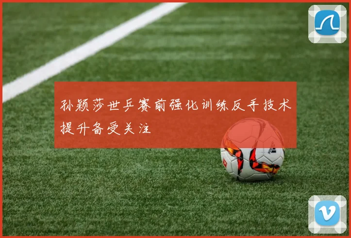 孙颖莎世乒赛前强化训练反手技术提升备受关注