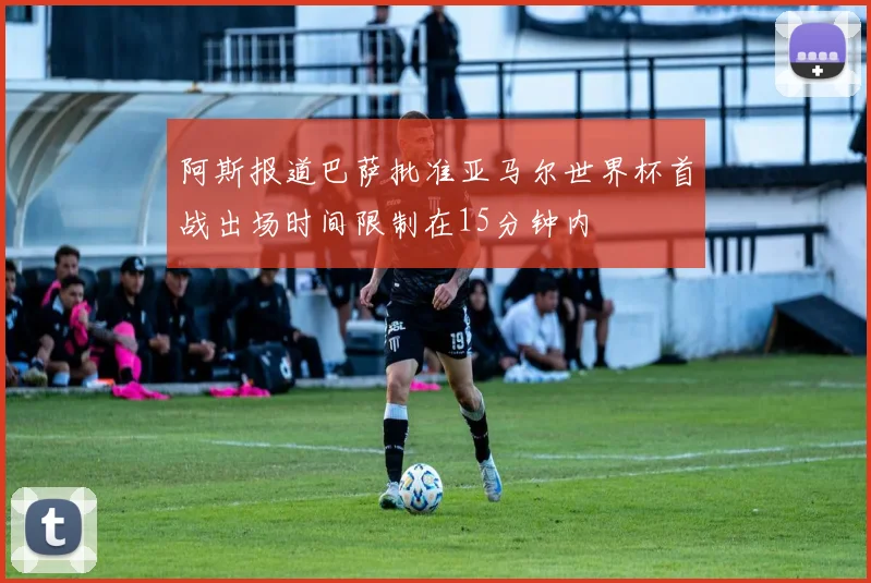 阿斯报道巴萨批准亚马尔世界杯首战出场时间限制在15分钟内