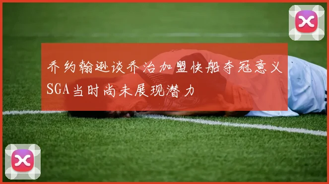 乔约翰逊谈乔治加盟快船夺冠意义SGA当时尚未展现潜力