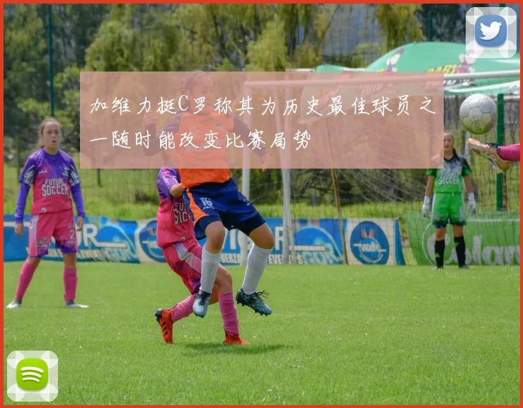 加维力挺C罗称其为历史最佳球员之一随时能改变比赛局势