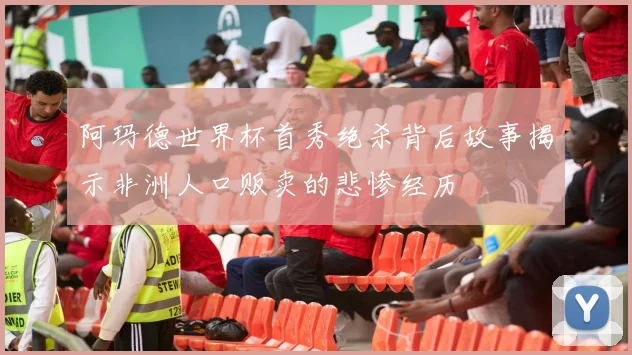 阿玛德世界杯首秀绝杀背后故事揭示非洲人口贩卖的悲惨经历