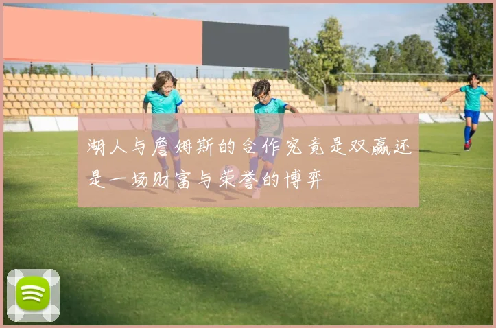 湖人与詹姆斯的合作究竟是双赢还是一场财富与荣誉的博弈