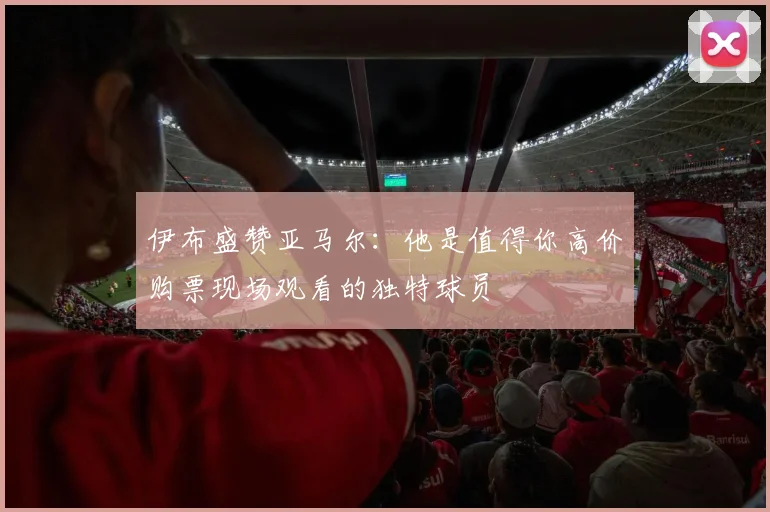伊布盛赞亚马尔：他是值得你高价购票现场观看的独特球员
