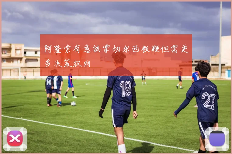 阿隆索有意执掌切尔西教鞭但需更多决策权利