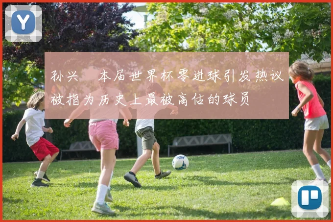孙兴慜本届世界杯零进球引发热议被指为历史上最被高估的球员