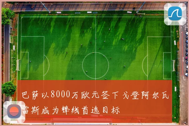 巴萨以8000万欧元签下戈登阿尔瓦雷斯成为锋线首选目标