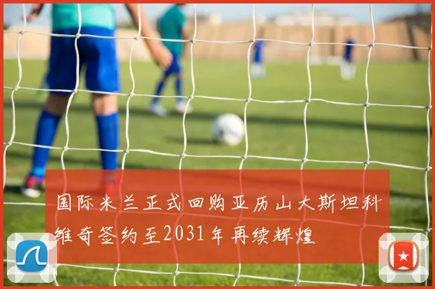 国际米兰正式回购亚历山大斯坦科维奇签约至2031年再续辉煌
