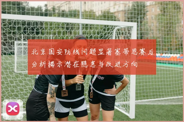 北京国安防线问题显著塞蒂恩赛后分析揭示潜在隐患与改进方向