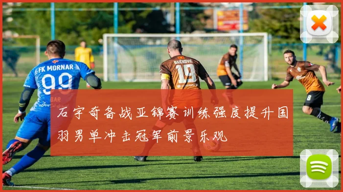 石宇奇备战亚锦赛训练强度提升国羽男单冲击冠军前景乐观