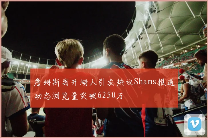 詹姆斯离开湖人引发热议Shams报道动态浏览量突破6250万